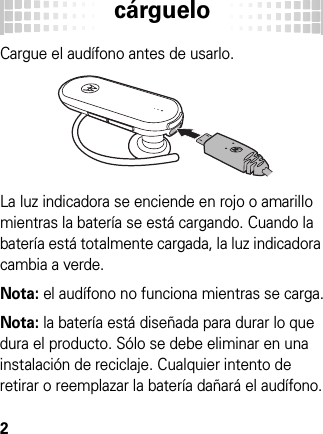 cárguelo2cárgue loCargue el audífono antes de usarlo.La luz indicadora se enciende en rojo o amarillo mientras la batería se está cargando. Cuando la batería está totalmente cargada, la luz indicadora cambia a verde.Nota: el audífono no funciona mientras se carga.Nota: la batería está diseñada para durar lo que dura el producto. Sólo se debe eliminar en una instalación de reciclaje. Cualquier intento de retirar o reemplazar la batería dañará el audífono.