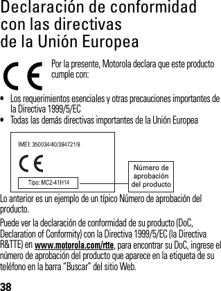 38Declaración de conformidad con las directivas de la Unión EuropeaDecla ración de c onformidad  de la Unión Eu ropeaPor la presente, Motorola declara que este producto cumple con:•Los requerimientos esenciales y otras precauciones importantes de la Directiva 1999/5/EC•Todas las demás directivas importantes de la Unión EuropeaLo anterior es un ejemplo de un típico Número de aprobación del producto.Puede ver la declaración de conformidad de su producto (DoC, Declaration of Conformity) con la Directiva 1999/5/EC (la Directiva R&amp;TTE) en www.motorola.com/rtte, para encontrar su DoC, ingrese el número de aprobación del producto que aparece en la etiqueta de su teléfono en la barra “Buscar” del sitio Web. Número deaprobacióndel producto