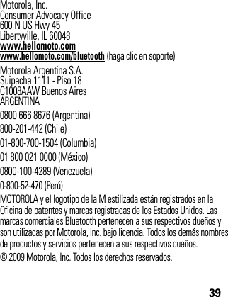 39Motorola, Inc.Consumer Advocacy Office600 N US Hwy 45Libertyville, IL 60048www.hellomoto.comwww.hellomoto.com/bluetooth (haga clic en soporte)Motorola Argentina S.A.Suipacha 1111 - Piso 18C1008AAW Buenos AiresARGENTINA0800 666 8676 (Argentina)800-201-442 (Chile)01-800-700-1504 (Columbia)01 800 021 0000 (México)0800-100-4289 (Venezuela)0-800-52-470 (Perú)MOTOROLA y el logotipo de la M estilizada están registrados en la Oficina de patentes y marcas registradas de los Estados Unidos. Las marcas comerciales Bluetooth pertenecen a sus respectivos dueños y son utilizadas por Motorola, Inc. bajo licencia. Todos los demás nombres de productos y servicios pertenecen a sus respectivos dueños.© 2009 Motorola, Inc. Todos los derechos reservados.