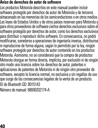 40Aviso de derechos de autor de softwareLos productos Motorola descritos en este manual pueden incluir software protegido por derechos de autor de Motorola y de terceros almacenado en las memorias de los semiconductores o en otros medios. Las leyes de Estados Unidos y de otros países reservan para Motorola y para otros proveedores de software ciertos derechos exclusivos sobre el software protegido por derechos de autor, como los derechos exclusivos para distribuir o reproducir dicho software. En consecuencia, no podrá modificarse, someterse a operaciones de ingeniería inversa, distribuirse ni reproducirse de forma alguna, según lo permitido por la ley, ningún software protegido por derechos de autor contenido en los productos Motorola. Asimismo, no se considerará que la compra de productos Motorola otorgue en forma directa, implícita, por exclusión ni de ningún otro modo una licencia sobre los derechos de autor, patentes o aplicaciones de patentes de Motorola ni de ningún otro proveedor de software, excepto la licencia normal, no exclusiva y sin regalías de uso que surge de las consecuencias legales de la venta de un producto.ID de Bluetooth QD: B015143Número de manual: 68000202174-A