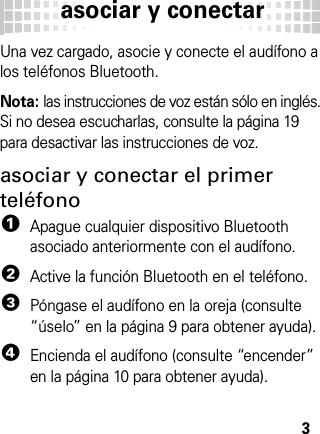 asociar y conectar3asoci ar y conec tarUna vez cargado, asocie y conecte el audífono a los teléfonos Bluetooth.Nota: las instrucciones de voz están sólo en inglés. Si no desea escucharlas, consulte la página 19 para desactivar las instrucciones de voz.asociar y conectar el primer teléfono  1Apague cualquier dispositivo Bluetooth asociado anteriormente con el audífono.2Active la función Bluetooth en el teléfono.3Póngase el audífono en la oreja (consulte “úselo” en la página 9 para obtener ayuda).4Encienda el audífono (consulte “encender” en la página 10 para obtener ayuda).