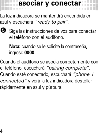 asociar y conectar4La luz indicadora se mantendrá encendida en azul y escuchará “ready to pair”.5Siga las instrucciones de voz para conectar el teléfono con el audífono.Nota: cuando se le solicite la contraseña, ingrese 0000.Cuando el audífono se asocia correctamente con el teléfono, escuchará “pairing complete”. Cuando esté conectado, escuchará “phone 1 connected” y verá la luz indicadora destellar rápidamente en azul y púrpura.