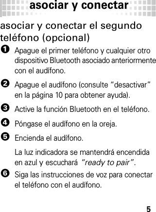 asociar y conectar5asociar y conectar el segundo teléfono (opcional)  1Apague el primer teléfono y cualquier otro dispositivo Bluetooth asociado anteriormente con el audífono.2Apague el audífono (consulte “desactivar” en la página 10 para obtener ayuda).3Active la función Bluetooth en el teléfono.4Póngase el audífono en la oreja.5Encienda el audífono.La luz indicadora se mantendrá encendida en azul y escuchará “ready to pair”.6Siga las instrucciones de voz para conectar el teléfono con el audífono.