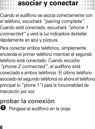 asociar y conectar6Cuando el audífono se asocia correctamente con el teléfono, escuchará “pairing complete”. Cuando esté conectado, escuchará “phone 1 connected” y verá la luz indicadora destellar rápidamente en azul y púrpura.Para conectar ambos teléfonos, simplemente encienda el primer teléfono mientras el segundo teléfono está conectado. Cuando escuche “phone 2 connected”, el audífono está conectado a ambos teléfonos. El último teléfono asociado (el segundo teléfono) es ahora el teléfono principal (o “phone 1”) para la funcionalidad de marcación por voz.probar la conexión  1Póngase el audífono en la oreja.