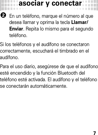 asociar y conectar72En un teléfono, marque el número al que desea llamar y oprima la tecla Llamar/Enviar. Repita lo mismo para el segundo teléfono.Si los teléfonos y el audífono se conectaron correctamente, escuchará el timbrado en el audífono.Para el uso diario, asegúrese de que el audífono esté encendido y la función Bluetooth del teléfono esté activada. El audífono y el teléfono se conectarán automáticamente.