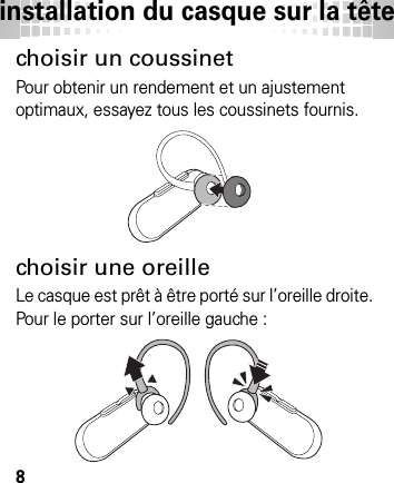 installation du casque sur la tête8inst allati on du casque  sur la têtechoisir un coussinetPour obtenir un rendement et un ajustement optimaux, essayez tous les coussinets fournis.choisir une oreilleLe casque est prêt à être porté sur l’oreille droite. Pour le porter sur l’oreille gauche :