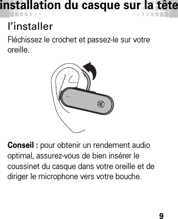 installation du casque sur la tête9l’installerFléchissez le crochet et passez-le sur votre oreille.Conseil : pour obtenir un rendement audio optimal, assurez-vous de bien insérer le coussinet du casque dans votre oreille et de diriger le microphone vers votre bouche.