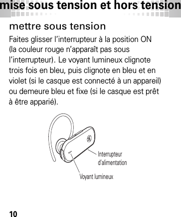 mise sous tension et hors tension10mise sous  tension et  hors tensi onmettre sous tensionFaites glisser l’interrupteur à la position ON (la couleur rouge n’apparaît pas sous l’interrupteur). Le voyant lumineux clignote trois fois en bleu, puis clignote en bleu et en violet (si le casque est connecté à un appareil) ou demeure bleu et fixe (si le casque est prêt à être apparié).Interrupteur d’alimentationVoyant lumineux