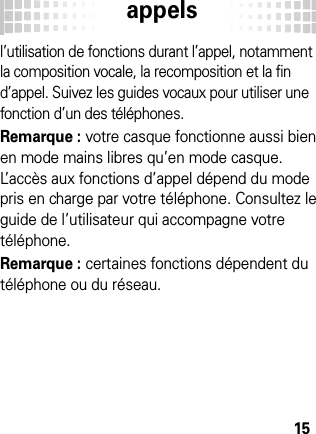 appels15l’utilisation de fonctions durant l’appel, notamment la composition vocale, la recomposition et la fin d’appel. Suivez les guides vocaux pour utiliser une fonction d’un des téléphones.Remarque : votre casque fonctionne aussi bien en mode mains libres qu’en mode casque. L’accès aux fonctions d’appel dépend du mode pris en charge par votre téléphone. Consultez le guide de l’utilisateur qui accompagne votre téléphone.Remarque : certaines fonctions dépendent du téléphone ou du réseau.