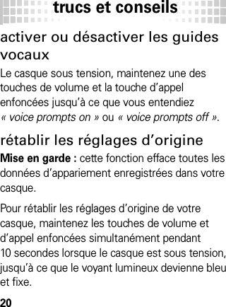 trucs et conseils20trucs  et conseil sactiver ou désactiver les guides vocauxLe casque sous tension, maintenez une des touches de volume et la touche d’appel enfoncées jusqu’à ce que vous entendiez « voice prompts on » ou « voice prompts off ».rétablir les réglages d’origineMise en garde : cette fonction efface toutes les données d’appariement enregistrées dans votre casque.Pour rétablir les réglages d’origine de votre casque, maintenez les touches de volume et d’appel enfoncées simultanément pendant 10 secondes lorsque le casque est sous tension, jusqu’à ce que le voyant lumineux devienne bleu et fixe.