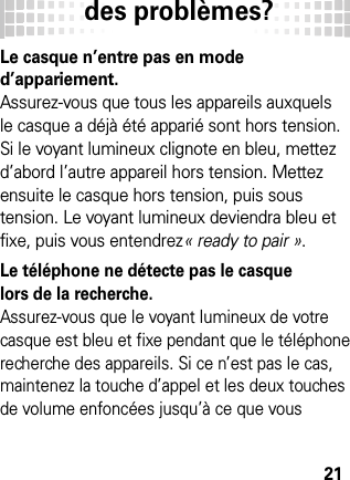 des problèmes?21des pr oblèmes?Le casque n’entre pas en mode d’appariement.Assurez-vous que tous les appareils auxquels le casque a déjà été apparié sont hors tension. Si le voyant lumineux clignote en bleu, mettez d’abord l’autre appareil hors tension. Mettez ensuite le casque hors tension, puis sous tension. Le voyant lumineux deviendra bleu et fixe, puis vous entendrez« ready to pair ».Le téléphone ne détecte pas le casque lors de la recherche.Assurez-vous que le voyant lumineux de votre casque est bleu et fixe pendant que le téléphone recherche des appareils. Si ce n’est pas le cas, maintenez la touche d’appel et les deux touches de volume enfoncées jusqu’à ce que vous 