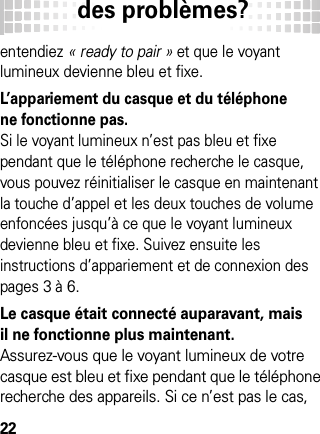 des problèmes?22entendiez « ready to pair » et que le voyant lumineux devienne bleu et fixe.L’appariement du casque et du téléphone ne fonctionne pas. Si le voyant lumineux n’est pas bleu et fixe pendant que le téléphone recherche le casque, vous pouvez réinitialiser le casque en maintenant la touche d’appel et les deux touches de volume enfoncées jusqu’à ce que le voyant lumineux devienne bleu et fixe. Suivez ensuite les instructions d’appariement et de connexion des pages 3 à 6.Le casque était connecté auparavant, mais il ne fonctionne plus maintenant.Assurez-vous que le voyant lumineux de votre casque est bleu et fixe pendant que le téléphone recherche des appareils. Si ce n’est pas le cas, 