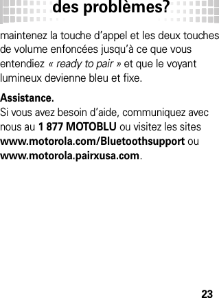 des problèmes?23maintenez la touche d’appel et les deux touches de volume enfoncées jusqu’à ce que vous entendiez « ready to pair » et que le voyant lumineux devienne bleu et fixe.Assistance.Si vous avez besoin d’aide, communiquez avec nous au 1 877 MOTOBLU ou visitez les sites www.motorola.com/Bluetoothsupport ou www.motorola.pairxusa.com.