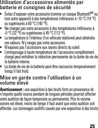 25Utilisation d’accessoires alimentés par batterie et consignes de sécurité•Évitez d’exposer votre accessoire (comme un casque BluetoothMC ou tout autre appareil) à des températures inférieures à -10 °C (14 °F) ou supérieures à 60 °C (140 °F).•Ne chargez pas votre accessoire à des températures inférieures à -0 °C (32 °F) ou supérieures à 45 °C (113 °F).•La température à l’intérieur d’un véhicule stationné peut atteindre ces valeurs. N’y rangez pas votre accessoire.•N’exposez pas l’accessoire aux rayons directs du soleil.•L’entreposage à haute température de l’accessoire complètement chargé peut entraîner la réduction permanente de la durée de vie de la batterie interne.•La durée de vie de la batterie peut être raccourcie temporairement lorsqu’il fait froid.Mise en garde contre l’utilisation à un volume élevéAvertissement : une exposition à des bruits forts en provenance de n’importe quelle source pendant de longues périodes pourrait affecter votre audition de façon temporaire ou permanente. Plus le volume sonore est élevé, moins de temps il faut avant que votre audition soit affectée. Les dommages auditifs causés par une exposition à des bruits 