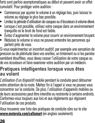 26forts sont parfois asymptomatiques au début et peuvent avoir un effet cumulatif. Pour protéger votre audition :•Commencez par ajuster le volume à un réglage bas, puis laissez le volume au réglage le plus bas possible.•Limitez la période d’utilisation de casques ou d’écouteurs à volume élevé.•Lorsque c’est possible, utilisez votre casque dans un environnement tranquille où le bruit de fond est faible.•Évitez d’augmenter le volume pour couvrir un environnement bruyant.•Réduisez le volume si vous ne pouvez entendre les personnes qui parlent près de vous.Si vous expérimentez un inconfort auditif, par exemple une sensation de pression ou de plénitude dans vos oreilles, un tintement ou si les paroles semblent étouffées, vous devez cesser l’utilisation de votre casque ou de vos écouteurs et faire examiner votre audition par un médecin.Pratiques intelligentes lorsque vous êtes au volantL’utilisation d’un dispositif mobile pendant la conduite peut détourner votre attention de la route. Mettez fin à l’appel si vous ne pouvez vous concentrer sur la conduite. De plus, l’utilisation d’appareils mobiles ou de leurs accessoires peut être interdite ou restreinte à certains endroits. Conformez-vous toujours aux lois et aux règlements qui régissent l’utilisation de ces produits.Vous trouverez une liste des pratiques de conduite sûre sur le site www.motorola.com/callsmart (en anglais seulement).