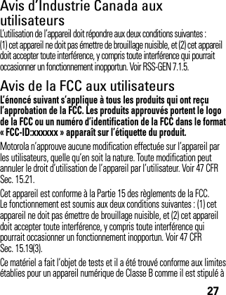 27Avis d’Industrie Canada aux utilisateursAvis d’ Industrie  CanadaL’utilisation de l’appareil doit répondre aux deux conditions suivantes : (1) cet appareil ne doit pas émettre de brouillage nuisible, et (2) cet appareil doit accepter toute interférence, y compris toute interférence qui pourrait occasionner un fonctionnement inopportun. Voir RSS-GEN 7.1.5.Avis de la FCC aux utilisateursAvis de la FCCL’énoncé suivant s’applique à tous les produits qui ont reçu l’approbation de la FCC. Les produits approuvés portent le logo de la FCC ou un numéro d’identification de la FCC dans le format « FCC-ID:xxxxxx » apparaît sur l’étiquette du produit.Motorola n’approuve aucune modification effectuée sur l’appareil par les utilisateurs, quelle qu’en soit la nature. Toute modification peut annuler le droit d’utilisation de l’appareil par l’utilisateur. Voir 47 CFR Sec. 15.21.Cet appareil est conforme à la Partie 15 des règlements de la FCC. Le fonctionnement est soumis aux deux conditions suivantes : (1) cet appareil ne doit pas émettre de brouillage nuisible, et (2) cet appareil doit accepter toute interférence, y compris toute interférence qui pourrait occasionner un fonctionnement inopportun. Voir 47 CFR Sec. 15.19(3).Ce matériel a fait l’objet de tests et il a été trouvé conforme aux limites établies pour un appareil numérique de Classe B comme il est stipulé à 