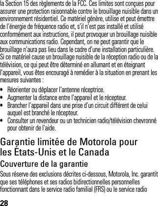 28la Section 15 des règlements de la FCC. Ces limites sont conçues pour assurer une protection raisonnable contre le brouillage nuisible dans un environnement résidentiel. Ce matériel génère, utilise et peut émettre de l’énergie de fréquence radio et, s’il n’est pas installé et utilisé conformément aux instructions, il peut provoquer un brouillage nuisible aux communications radio. Cependant, on ne peut garantir que le brouillage n’aura pas lieu dans le cadre d’une installation particulière. Si ce matériel cause un brouillage nuisible de la réception radio ou de la télévision, ce qui peut être déterminé en allumant et en éteignant l’appareil, vous êtes encouragé à remédier à la situation en prenant les mesures suivantes :•Réorienter ou déplacer l’antenne réceptrice.•Augmenter la distance entre l’appareil et le récepteur.•Brancher l’appareil dans une prise d’un circuit différent de celui auquel est branché le récepteur.•Consulter un revendeur ou un technicien radio/télévision chevronné pour obtenir de l’aide.Garantie limitée de Motorola pour les États-Unis et le CanadaGarantieCouverture de la garantieSous réserve des exclusions décrites ci-dessous, Motorola, Inc. garantit que ses téléphones et ses radios bidirectionnelles personnelles fonctionnant dans le service radio familial (FRS) ou le service radio 