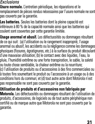 31ExclusionsUsure normale. L’entretien périodique, les réparations et le remplacement de pièces rendus nécessaires par l’usure normale ne sont pas couverts par la garantie.Les batteries. Seules les batteries dont la pleine capacité est inférieure à 80 % de la capacité normale ainsi que les batteries qui coulent sont couvertes par cette garantie limitée.Usage anormal et abusif. Les défectuosités ou dommages résultant de ce qui suit : (a) l’utilisation ou le rangement inapproprié, l’usage anormal ou abusif, les accidents ou la négligence comme les dommages physiques (fissures, égratignures, etc.) à la surface du produit découlant d’une mauvaise utilisation; (b) le contact avec des liquides, l’eau, la pluie, l’humidité extrême ou une forte transpiration, le sable, la saleté ou toute chose semblable, la chaleur extrême ou la nourriture; (c) l’utilisation de produits ou d’accessoires à des fins commerciales ou à toutes fins soumettant le produit ou l’accessoire à un usage ou à des conditions hors du commun; et (d) tout autre acte dont Motorola n’est pas responsable ne sont pas couverts par la garantie.Utilisation de produits et d’accessoires non fabriqués par Motorola. Les défectuosités ou dommages résultant de l’utilisation de produits, d’accessoires, de logiciels ou de tout autre périphérique non certifié ou de marque autre que Motorola ne sont pas couverts par la garantie.