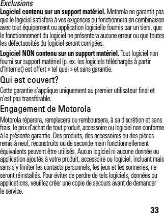 33ExclusionsLogiciel contenu sur un support matériel. Motorola ne garantit pas que le logiciel satisfera à vos exigences ou fonctionnera en combinaison avec tout équipement ou application logicielle fournis par un tiers, que le fonctionnement du logiciel ne présentera aucune erreur ou que toutes les défectuosités du logiciel seront corrigées.Logiciel NON contenu sur un support matériel. Tout logiciel non fourni sur support matériel (p. ex. les logiciels téléchargés à partir d’Internet) est offert « tel quel » et sans garantie.Qui est couvert?Cette garantie s’applique uniquement au premier utilisateur final et n’est pas transférable.Engagement de MotorolaMotorola réparera, remplacera ou remboursera, à sa discrétion et sans frais, le prix d’achat de tout produit, accessoire ou logiciel non conforme à la présente garantie. Des produits, des accessoires ou des pièces remis à neuf, reconstruits ou de seconde main fonctionnellement équivalents peuvent être utilisés. Aucun logiciel ni aucune donnée ou application ajoutés à votre produit, accessoire ou logiciel, incluant mais sans s’y limiter les contacts personnels, les jeux et les sonneries, ne seront réinstallés. Pour éviter de perdre de tels logiciels, données ou applications, veuillez créer une copie de secours avant de demander le service.