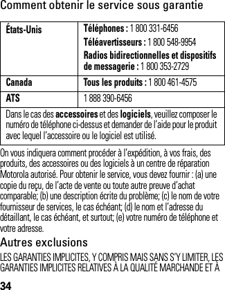 34Comment obtenir le service sous garantieOn vous indiquera comment procéder à l’expédition, à vos frais, des produits, des accessoires ou des logiciels à un centre de réparation Motorola autorisé. Pour obtenir le service, vous devez fournir : (a) une copie du reçu, de l’acte de vente ou toute autre preuve d’achat comparable; (b) une description écrite du problème; (c) le nom de votre fournisseur de services, le cas échéant; (d) le nom et l’adresse du détaillant, le cas échéant, et surtout; (e) votre numéro de téléphone et votre adresse.Autres exclusionsLES GARANTIES IMPLICITES, Y COMPRIS MAIS SANS S’Y LIMITER, LES GARANTIES IMPLICITES RELATIVES À LA QUALITÉ MARCHANDE ET À États-Unis Téléphones : 1 800 331-6456Téléavertisseurs : 1 800 548-9954Radios bidirectionnelles et dispositifs de messagerie : 1 800 353-2729Canada Tous les produits : 1 800 461-4575ATS1 888 390-6456Dans le cas des accessoires et des logiciels, veuillez composer le numéro de téléphone ci-dessus et demander de l’aide pour le produit avec lequel l’accessoire ou le logiciel est utilisé.