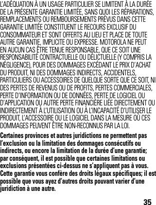 35L’ADÉQUATION À UN USAGE PARTICULIER SE LIMITENT À LA DURÉE DE LA PRÉSENTE GARANTIE LIMITÉE, SANS QUOI LES RÉPARATIONS, REMPLACEMENTS OU REMBOURSEMENTS PRÉVUS DANS CETTE GARANTIE LIMITÉE CONSTITUENT LE RECOURS EXCLUSIF DU CONSOMMATEUR ET SONT OFFERTS AU LIEU ET PLACE DE TOUTE AUTRE GARANTIE, IMPLICITE OU EXPRESSE. MOTOROLA NE PEUT EN AUCUN CAS ÊTRE TENUE RESPONSABLE, QUE CE SOIT UNE RESPONSABILITÉ CONTRACTUELLE OU DÉLICTUELLE (Y COMPRIS LA NÉGLIGENCE), POUR DES DOMMAGES EXCÉDANT LE PRIX D’ACHAT DU PRODUIT, NI DES DOMMAGES INDIRECTS, ACCIDENTELS, PARTICULIERS OU ACCESSOIRES DE QUELQUE SORTE QUE CE SOIT, NI DES PERTES DE REVENUS OU DE PROFITS, PERTES COMMERCIALES, PERTE D’INFORMATION OU DE DONNÉES, PERTE DE LOGICIEL OU D’APPLICATION OU AUTRE PERTE FINANCIÈRE LIÉE DIRECTEMENT OU INDIRECTEMENT À L’UTILISATION OU À L’INCAPACITÉ D’UTILISER LE PRODUIT, L’ACCESSOIRE OU LE LOGICIEL DANS LA MESURE OÙ CES DOMMAGES PEUVENT ÊTRE NON-RECONNUS PAR LA LOI.Certaines provinces et autres juridictions ne permettent pas l’exclusion ou la limitation des dommages consécutifs ou indirects, ou encore la limitation de la durée d’une garantie; par conséquent, il est possible que certaines limitations ou exclusions présentées ci-dessus ne s’appliquent pas à vous. Cette garantie vous confère des droits légaux spécifiques; il est possible que vous ayez d’autres droits pouvant varier d’une juridiction à une autre.