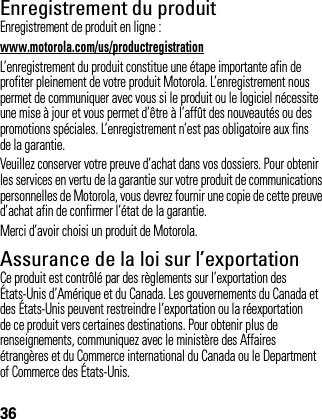 36Enregistrement du produitEnregistre mentEnregistrement de produit en ligne :www.motorola.com/us/productregistrationL’enregistrement du produit constitue une étape importante afin de profiter pleinement de votre produit Motorola. L’enregistrement nous permet de communiquer avec vous si le produit ou le logiciel nécessite une mise à jour et vous permet d’être à l’affût des nouveautés ou des promotions spéciales. L’enregistrement n’est pas obligatoire aux fins de la garantie.Veuillez conserver votre preuve d’achat dans vos dossiers. Pour obtenir les services en vertu de la garantie sur votre produit de communications personnelles de Motorola, vous devrez fournir une copie de cette preuve d’achat afin de confirmer l’état de la garantie.Merci d’avoir choisi un produit de Motorola.Assurance de la loi sur l’exportationLoi sur l’ export ati onCe produit est contrôlé par des règlements sur l’exportation des États-Unis d’Amérique et du Canada. Les gouvernements du Canada et des États-Unis peuvent restreindre l’exportation ou la réexportation de ce produit vers certaines destinations. Pour obtenir plus de renseignements, communiquez avec le ministère des Affaires étrangères et du Commerce international du Canada ou le Department of Commerce des États-Unis.