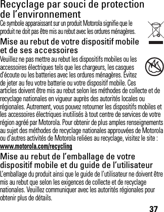 37Recyclage par souci de protection de l’environnementInforma tion  sur le recyclag eCe symbole apparaissant sur un produit Motorola signifie que le produit ne doit pas être mis au rebut avec les ordures ménagères.Mise au rebut de votre dispositif mobile et de ses accessoiresVeuillez ne pas mettre au rebut les dispositifs mobiles ou les accessoires électriques tels que les chargeurs, les casques d’écoute ou les batteries avec les ordures ménagères. Évitez de jeter au feu votre batterie ou votre dispositif mobile. Ces articles doivent être mis au rebut selon les méthodes de collecte et de recyclage nationales en vigueur auprès des autorités locales ou régionales. Autrement, vous pouvez retourner les dispositifs mobiles et les accessoires électriques inutilisés à tout centre de services de votre région agréé par Motorola. Pour obtenir de plus amples renseignements au sujet des méthodes de recyclage nationales approuvées de Motorola ou d’autres activités de Motorola reliées au recyclage, visitez le site : www.motorola.com/recyclingMise au rebut de l’emballage de votre dispositif mobile et du guide de l’utilisateurL’emballage du produit ainsi que le guide de l’utilisateur ne doivent être mis au rebut que selon les exigences de collecte et de recyclage nationales. Veuillez communiquer avec les autorités régionales pour obtenir plus de détails.032376o