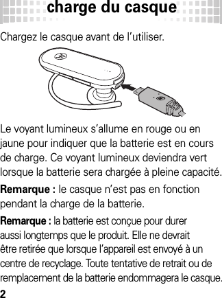 charge du casque2charge du  casqueChargez le casque avant de l’utiliser.Le voyant lumineux s’allume en rouge ou en jaune pour indiquer que la batterie est en cours de charge. Ce voyant lumineux deviendra vert lorsque la batterie sera chargée à pleine capacité.Remarque : le casque n’est pas en fonction pendant la charge de la batterie.Remarque : la batterie est conçue pour durer aussi longtemps que le produit. Elle ne devrait être retirée que lorsque l’appareil est envoyé à un centre de recyclage. Toute tentative de retrait ou de remplacement de la batterie endommagera le casque.