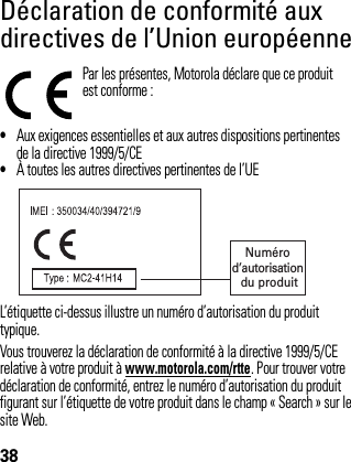 38Déclaration de conformité aux directives de l’Union européenneonformi té aux dir ectives de l ’Union eur opéennePar les présentes, Motorola déclare que ce produitest conforme :•Aux exigences essentielles et aux autres dispositions pertinentes de la directive 1999/5/CE•À toutes les autres directives pertinentes de l’UEL’étiquette ci-dessus illustre un numéro d’autorisation du produit typique. Vous trouverez la déclaration de conformité à la directive 1999/5/CE relative à votre produit à www.motorola.com/rtte. Pour trouver votre déclaration de conformité, entrez le numéro d’autorisation du produit figurant sur l’étiquette de votre produit dans le champ « Search » sur le site Web. Numéro d’autorisation du produit