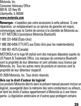 39Motorola, Inc.Consumer Advocacy Office600 N. US Hwy 45Libertyville, IL 60048www.motorola.comRemarque : n’expédiez pas votre accessoire à cette adresse. Si une réparation, un remplacement ou un service de garantie est requis, communiquez avec le Centre de service à la clientèle de Motorola au :1 877 MOTOBLU (assistance Motorola Bluetooth)1 800 331-6456 (États-Unis)1 888 390-6456 (TTY/ATS aux États-Unis pour les malentendants)1 800 461-4575 (Canada)MOTOROLA et le logo M stylisé sont des marques déposées auprès du US Patent &amp; Trademark Office. Les marques de commerce Bluetooth sont la propriété de leur détenteur et sont utilisées sous licence par Motorola, Inc. Tous les autres noms de produits et services sont la propriété de leur détenteur respectif.© 2009 Motorola, Inc. Tous droits réservés.Avis sur le droit d’auteur de logicielLes produits Motorola décrits dans le présent manuel peuvent inclure un logiciel, sauvegardé dans la mémoire des semi-conducteurs ou ailleurs, et dont les droits d’auteur appartiennent à Motorola ou à une tierce partie. La législation américaine et d’autres pays protègent certains 