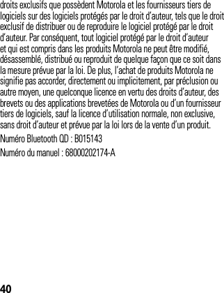 40droits exclusifs que possèdent Motorola et les fournisseurs tiers de logiciels sur des logiciels protégés par le droit d’auteur, tels que le droit exclusif de distribuer ou de reproduire le logiciel protégé par le droit d’auteur. Par conséquent, tout logiciel protégé par le droit d’auteur et qui est compris dans les produits Motorola ne peut être modifié, désassemblé, distribué ou reproduit de quelque façon que ce soit dans la mesure prévue par la loi. De plus, l’achat de produits Motorola ne signifie pas accorder, directement ou implicitement, par préclusion ou autre moyen, une quelconque licence en vertu des droits d’auteur, des brevets ou des applications brevetées de Motorola ou d’un fournisseur tiers de logiciels, sauf la licence d’utilisation normale, non exclusive, sans droit d’auteur et prévue par la loi lors de la vente d’un produit.Numéro Bluetooth QD : B015143Numéro du manuel : 68000202174-A