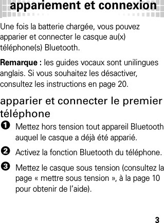 appariement et connexion3appari ement et co nnexionUne fois la batterie chargée, vous pouvez apparier et connecter le casque au(x) téléphone(s) Bluetooth.Remarque : les guides vocaux sont unilingues anglais. Si vous souhaitez les désactiver, consultez les instructions en page 20.apparier et connecter le premier téléphone  1Mettez hors tension tout appareil Bluetooth auquel le casque a déjà été apparié.2Activez la fonction Bluetooth du téléphone.3Mettez le casque sous tension (consultez la page « mettre sous tension », à la page 10 pour obtenir de l’aide).