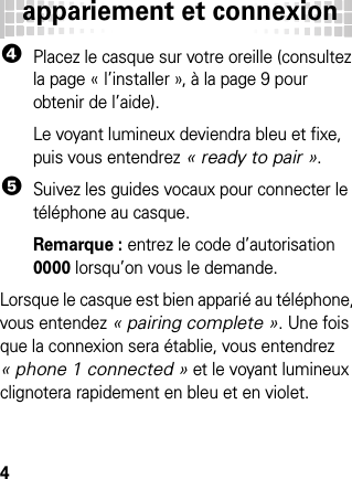 appariement et connexion44Placez le casque sur votre oreille (consultez la page « l’installer », à la page 9 pour obtenir de l’aide).Le voyant lumineux deviendra bleu et fixe, puis vous entendrez « ready to pair ».5Suivez les guides vocaux pour connecter le téléphone au casque.Remarque : entrez le code d’autorisation 0000 lorsqu’on vous le demande.Lorsque le casque est bien apparié au téléphone, vous entendez « pairing complete ». Une fois que la connexion sera établie, vous entendrez « phone 1 connected » et le voyant lumineux clignotera rapidement en bleu et en violet.