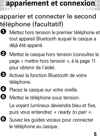 appariement et connexion5apparier et connecter le second téléphone (facultatif)  1Mettez hors tension le premier téléphone et tout appareil Bluetooth auquel le casque a déjà été apparié.2Mettez le casque hors tension (consultez la page « mettre hors tension », à la page 11 pour obtenir de l’aide).3Activez la fonction Bluetooth de votre téléphone.4Placez le casque sur votre oreille.5Mettez le téléphone sous tension.Le voyant lumineux deviendra bleu et fixe, puis vous entendrez « ready to pair ».6Suivez les guides vocaux pour connecter le téléphone au casque.