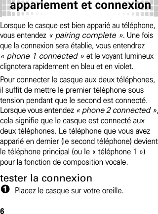 appariement et connexion6Lorsque le casque est bien apparié au téléphone, vous entendez « pairing complete ». Une fois que la connexion sera établie, vous entendrez « phone 1 connected » et le voyant lumineux clignotera rapidement en bleu et en violet.Pour connecter le casque aux deux téléphones, il suffit de mettre le premier téléphone sous tension pendant que le second est connecté. Lorsque vous entendez « phone 2 connected », cela signifie que le casque est connecté aux deux téléphones. Le téléphone que vous avez apparié en dernier (le second téléphone) devient le téléphone principal (ou le « téléphone 1 ») pour la fonction de composition vocale.tester la connexion  1Placez le casque sur votre oreille.