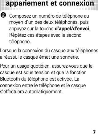 appariement et connexion72Composez un numéro de téléphone au moyen d’un des deux téléphones, puis appuyez sur la touche d’appel/d’envoi. Répétez ces étapes avec le second téléphone.Lorsque la connexion du casque aux téléphones a réussi, le casque émet une sonnerie.Pour un usage quotidien, assurez-vous que le casque est sous tension et que la fonction Bluetooth du téléphone est activée. La connexion entre le téléphone et le casque s’effectuera automatiquement.