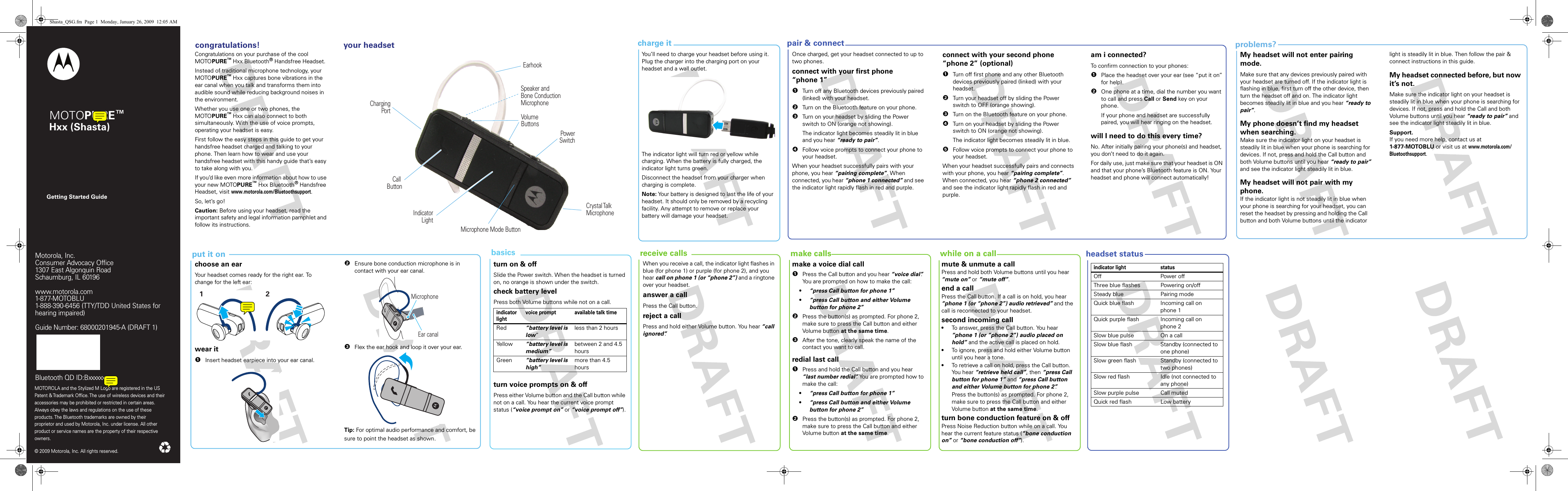 headset statusproblems?pair &amp; connectcharge it put it on  receive calls  make calls  while on a callGetting Started GuideMotorola, Inc.Consumer Advocacy Office1307 East Algonquin RoadSchaumburg, IL 60196www.hellomoto.com1-877-MOTOBLU1-888-390-6456 (TTY/TDD United States for hearing impaired)Guide Number: 6809500A86-OMOTOROLA and the Stylized M Logo are registered in the US Patent &amp; Trademark Office. The use of wireless devices and their accessories may be prohibited or restricted in certain areas. Always obey the laws and regulations on the use of these products. The Bluetooth trademarks are owned by their proprietor and used by Motorola, Inc. under license. All other product or service names are the property of their respective owners.  © 2009 Motorola, Inc. All rights reserved.Motorola, Inc.Consumer Advocacy Office1307 East Algonquin RoadSchaumburg, IL 60196www.motorola.com1-877-MOTOBLU1-888-390-6456 (TTY/TDD United States for hearing impaired)Guide Number: 68000201945-A (DRAFT 1)Bluetooth QD ID:Bxxxxxx MOTOPURE™ Hxx (Shasta) congratulations!  your headset basics Congratulations!Congratulations on your purchase of the cool MOTOPURE™ Hxx Bluetooth® Handsfree Headset. Instead of traditional microphone technology, your MOTOPURE™ Hxx captures bone vibrations in the ear canal when you talk and transforms them into audible sound while reducing background noises in the environment. Whether you use one or two phones, the MOTOPURE™ Hxx can also connect to both simultaneously. With the use of voice prompts, operating your headset is easy.First follow the easy steps in this guide to get your handsfree headset charged and talking to your phone. Then learn how to wear and use your handsfree headset with this handy guide that’s easy to take along with you.If you’d like even more information about how to use your new MOTOPURE™ Hxx Bluetooth® Handsfree Headset, visit www.motorola.com/Bluetoothsupport.So, let’s go!Caution: Before using your headset, read the important safety and legal information pamphlet and follow its instructions.ChargingPortEarhookVolumeButtonsCrystal TalkMicrophonePowerSwitchMicrophone Mode ButtonIndicatorLightCall ButtonSpeaker andBone ConductionMicrophonecharging batteryYou’ll need to charge your headset before using it. Plug the charger into the charging port on your headset and a wall outlet. The indicator light will turn red or yellow while charging. When the battery is fully charged, the indicator light turns green.Disconnect the headset from your charger when charging is complete.Note: Your battery is designed to last the life of your headset. It should only be removed by a recycling facility. Any attempt to remove or replace your battery will damage your headset.pairing and  connectingOnce charged, get your headset connected to up to two phones.connect with your first phone “phone 1”  1Turn off any Bluetooth devices previously paired (linked) with your headset.2Turn on the Bluetooth feature on your phone.3Turn on your headset by sliding the Power switch to ON (orange not showing).The indicator light becomes steadily lit in blue and you hear “ready to pair”.4Follow voice prompts to connect your phone to your headset.When your headset successfully pairs with your phone, you hear “pairing complete”. When connected, you hear “phone 1 connected” and see the indicator light rapidly flash in red and purple.connect with your second phone “phone 2” (optional)  1Turn off first phone and any other Bluetooth devices previously paired (linked) with your headset.2Turn your headset off by sliding the Power switch to OFF (orange showing).3Turn on the Bluetooth feature on your phone.4Turn on your headset by sliding the Power switch to ON (orange not showing).The indicator light becomes steadily lit in blue.5Follow voice prompts to connect your phone to your headset.When your headset successfully pairs and connects with your phone, you hear “pairing complete”. When connected, you hear “phone 2 connected” and see the indicator light rapidly flash in red and purple.am i connected?To confirm connection to your phones:  1Place the headset over your ear (see “put it on” for help).2One phone at a time, dial the number you want to call and press Call or Send key on your phone.If your phone and headset are successfully paired, you will hear ringing on the headset.will I need to do this every time?No. After initially pairing your phone(s) and headset, you don’t need to do it again.For daily use, just make sure that your headset is ON and that your phone’s Bluetooth feature is ON. Your headset and phone will connect automatically!My headset will not enter pairing mode.Make sure that any devices previously paired with your headset are turned off. If the indicator light is flashing in blue, first turn off the other device, then turn the headset off and on. The indicator light becomes steadily lit in blue and you hear “ready to pair”.My phone doesn’t find my headset when searching.Make sure the indicator light on your headset is steadily lit in blue when your phone is searching for devices. If not, press and hold the Call button and both Volume buttons until you hear “ready to pair” and see the indicator light steadily lit in blue.My headset will not pair with my phone.If the indicator light is not steadily lit in blue when your phone is searching for your headset, you can reset the headset by pressing and holding the Call button and both Volume buttons until the indicator light is steadily lit in blue. Then follow the pair &amp; connect instructions in this guide.My headset connected before, but now it’s not.Make sure the indicator light on your headset is steadily lit in blue when your phone is searching for devices. If not, press and hold the Call and both Volume buttons until you hear “ready to pair” and see the indicator light steadily lit in blue.Support.If you need more help, contact us at 1-877-MOTOBLU or visit us at www.motorola.com/Bluetoothsupport.choose an earYour headset comes ready for the right ear. To change for the left ear:wear it  1Insert headset earpiece into your ear canal.212Ensure bone conduction microphone is in contact with your ear canal.3Flex the ear hook and loop it over your ear.Tip: For optimal audio performance and comfort, be sure to point the headset as shown.Ear canalMicrophoneturn on &amp; offSlide the Power switch. When the headset is turned on, no orange is shown under the switch.check battery levelPress both Volume buttons while not on a call.turn voice prompts on &amp; offPress either Volume button and the Call button while not on a call. You hear the current voice prompt status (“voice prompt on” or “voice prompt off”).indicator lightvoice prompt available talk timeRed “battery level is low”less than 2 hours Yellow “battery level is medium”between 2 and 4.5 hoursGreen “battery level is high”more than 4.5 hoursWhen you receive a call, the indicator light flashes in blue (for phone 1) or purple (for phone 2), and you hear call on phone 1 (or “phone 2”) and a ringtone over your headset.answer a callPress the Call button.reject a callPress and hold either Volume button. You hear “call ignored”. \make a voice dial call  1Press the Call button and you hear “voice dial”. You are prompted on how to make the call:•“press Call button for phone 1”•“press Call button and either Volume button for phone 2”2Press the button(s) as prompted. For phone 2, make sure to press the Call button and either Volu me button at the same time.3After the tone, clearly speak the name of the contact you want to call.redial last call  1Press and hold the Call button and you hear “last number redial”. You are prompted how to make the call:•“press Call button for phone 1”•“press Call button and either Volume button for phone 2”2Press the button(s) as prompted. For phone 2, make sure to press the Call button and either Volu me button at the same time.mute &amp; unmute a callPress and hold both Volume buttons until you hear “mute on” or “mute off”.end a callPress the Call button. If a call is on hold, you hear “phone 1 (or “phone 2”) audio retrieved” and the call is reconnected to your headset.second incoming call •To answer, press the Call button. You hear “phone 1 (or “phone 2”) audio placed on hold” and the active call is placed on hold.•To ignore, press and hold either Volume button until you hear a tone.•To retrieve a call on hold, press the Call button. You hear “retrieve held call”, then “press Call button for phone 1” and “press Call button and either Volume button for phone 2”.Press the button(s) as prompted. For phone 2, make sure to press the Call button and either Volume button at the same time.turn bone conduction feature on &amp; offPress Noise Reduction button while on a call. You hear the current feature status (“bone conduction on” or “bone conduction off”).indicator light statusOff Power offThree blue flashes Powering on/offSteady blue Pairing modeQuick blue flash Incoming call on phone 1Quick purple flash Incoming call on phone 2Slow blue pulse On a callSlow blue flash Standby (connected to one phone)Slow green flash Standby (connected to two phones)Slow red flash Idle (not connected to any phone)Slow purple pulse Call mutedQuick red flash Low batteryShasta_QSG.fm  Page 1  Monday, January 26, 2009  12:05 AM