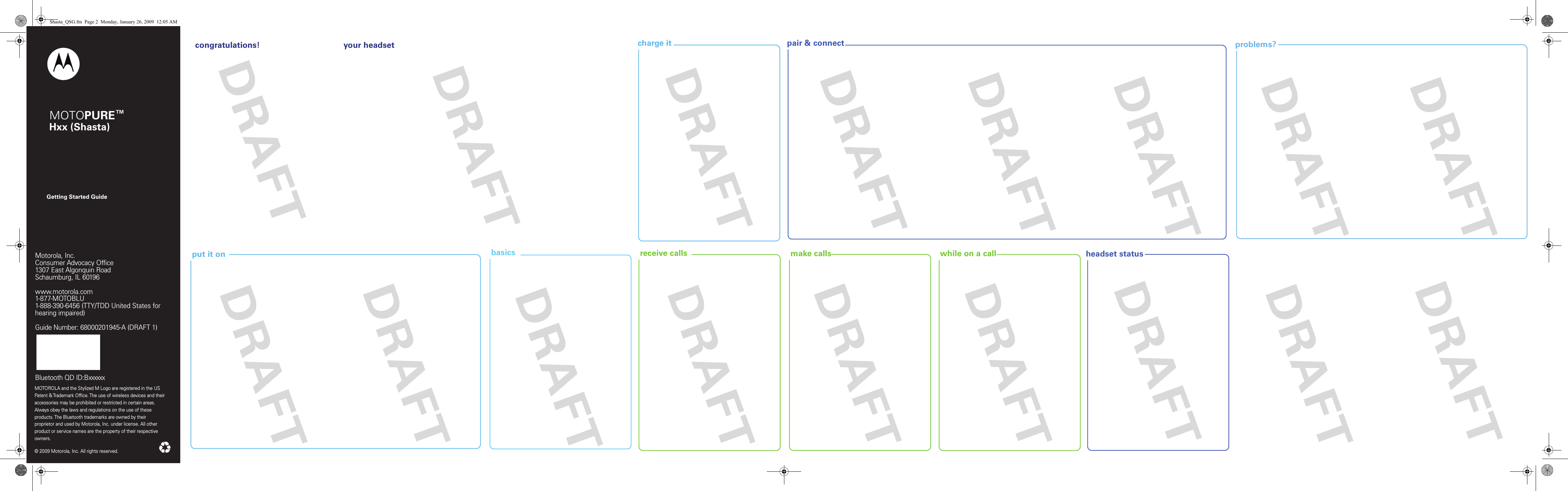 headset statusproblems?pair &amp; connectcharge it put it on  receive calls  make calls  while on a callGetting Started GuideMotorola, Inc.Consumer Advocacy Office1307 East Algonquin RoadSchaumburg, IL 60196www.hellomoto.com1-877-MOTOBLU1-888-390-6456 (TTY/TDD United States for hearing impaired)Guide Number: 6809500A86-OMOTOROLA and the Stylized M Logo are registered in the US Patent &amp; Trademark Office. The use of wireless devices and their accessories may be prohibited or restricted in certain areas. Always obey the laws and regulations on the use of these products. The Bluetooth trademarks are owned by their proprietor and used by Motorola, Inc. under license. All other product or service names are the property of their respective owners.  © 2009 Motorola, Inc. All rights reserved.Motorola, Inc.Consumer Advocacy Office1307 East Algonquin RoadSchaumburg, IL 60196www.motorola.com1-877-MOTOBLU1-888-390-6456 (TTY/TDD United States for hearing impaired)Guide Number: 68000201945-A (DRAFT 1)Bluetooth QD ID:Bxxxxxx MOTOPURE™ Hxx (Shasta) congratulations!  your headset basicsShasta_QSG.fm  Page 2  Monday, January 26, 2009  12:05 AM