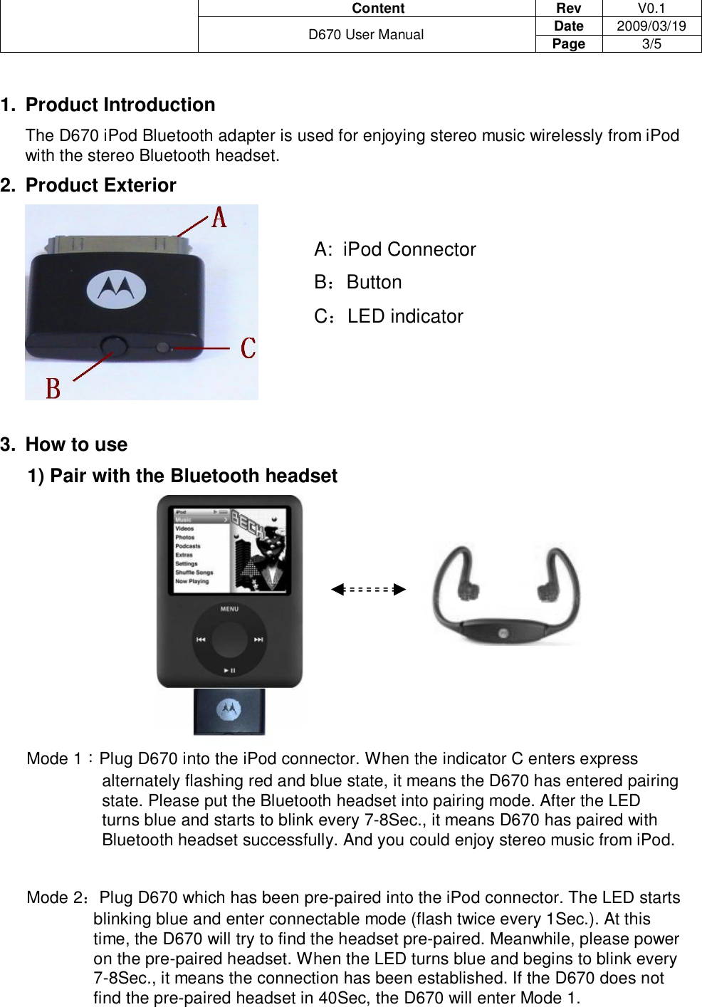                                       Content  Rev  V0.1 Date  2009/03/19  D670 User Manual  Page  3/5   1. Product Introduction The D670 iPod Bluetooth adapter is used for enjoying stereo music wirelessly from iPod with the stereo Bluetooth headset. 2. Product Exterior          A:  iPod Connector         B：Button         C：LED indicator    3. How to use 1) Pair with the Bluetooth headset Mode 1：Plug D670 into the iPod connector. When the indicator C enters express alternately flashing red and blue state, it means the D670 has entered pairing state. Please put the Bluetooth headset into pairing mode. After the LED turns blue and starts to blink every 7-8Sec., it means D670 has paired with Bluetooth headset successfully. And you could enjoy stereo music from iPod.  Mode 2：Plug D670 which has been pre-paired into the iPod connector. The LED starts blinking blue and enter connectable mode (flash twice every 1Sec.). At this time, the D670 will try to find the headset pre-paired. Meanwhile, please power on the pre-paired headset. When the LED turns blue and begins to blink every 7-8Sec., it means the connection has been established. If the D670 does not find the pre-paired headset in 40Sec, the D670 will enter Mode 1. 