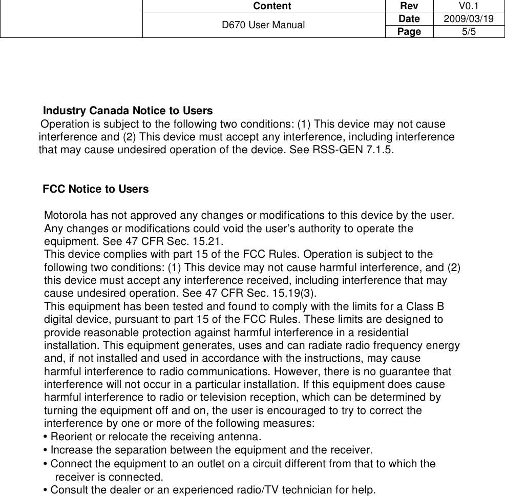                                       Content  Rev  V0.1 Date  2009/03/19  D670 User Manual  Page  5/5      Industry Canada Notice to Users I            Operation is subject to the following two conditions: (1) This device may not cause interference and (2) This device must accept any interference, including interference that may cause undesired operation of the device. See RSS-GEN 7.1.5.   FCC Notice to Users  Motorola has not approved any changes or modifications to this device by the user. Any changes or modifications could void the user’s authority to operate the equipment. See 47 CFR Sec. 15.21. This device complies with part 15 of the FCC Rules. Operation is subject to the following two conditions: (1) This device may not cause harmful interference, and (2) this device must accept any interference received, including interference that may cause undesired operation. See 47 CFR Sec. 15.19(3). This equipment has been tested and found to comply with the limits for a Class B digital device, pursuant to part 15 of the FCC Rules. These limits are designed to provide reasonable protection against harmful interference in a residential installation. This equipment generates, uses and can radiate radio frequency energy and, if not installed and used in accordance with the instructions, may cause harmful interference to radio communications. However, there is no guarantee that interference will not occur in a particular installation. If this equipment does cause harmful interference to radio or television reception, which can be determined by turning the equipment off and on, the user is encouraged to try to correct the interference by one or more of the following measures: • Reorient or relocate the receiving antenna. • Increase the separation between the equipment and the receiver. • Connect the equipment to an outlet on a circuit different from that to which the receiver is connected. • Consult the dealer or an experienced radio/TV technician for help.     