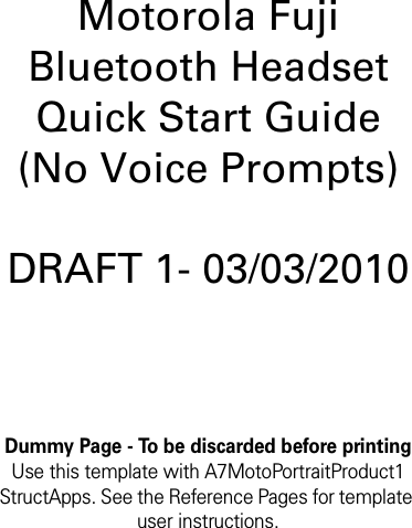 Dummy Page - To be discarded before printingUse this template with A7MotoPortraitProduct1 StructApps. See the Reference Pages for template user instructions.Motorola Fuji Bluetooth Headset Quick Start Guide (No Voice Prompts)DRAFT 1- 03/03/2010