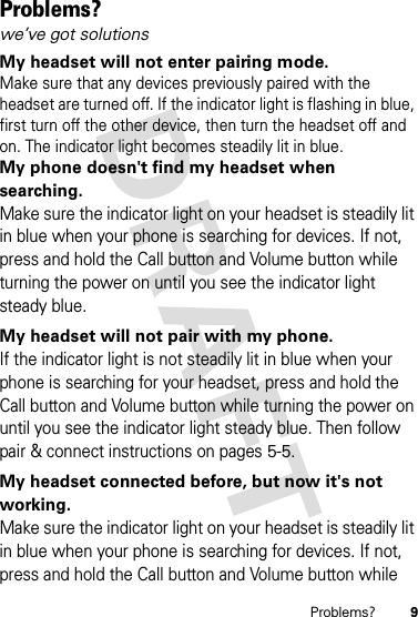 9Problems?Problems?we’ve got solutionsMy headset will not enter pairing mode.Make sure that any devices previously paired with the headset are turned off. If the indicator light is flashing in blue, first turn off the other device, then turn the headset off and on. The indicator light becomes steadily lit in blue.My phone doesn&apos;t find my headset when searching.Make sure the indicator light on your headset is steadily lit in blue when your phone is searching for devices. If not, press and hold the Call button and Volume button while turning the power on until you see the indicator light steady blue.My headset will not pair with my phone. If the indicator light is not steadily lit in blue when your phone is searching for your headset, press and hold the Call button and Volume button while turning the power on until you see the indicator light steady blue. Then follow pair &amp; connect instructions on pages 5-5.My headset connected before, but now it&apos;s not working.Make sure the indicator light on your headset is steadily lit in blue when your phone is searching for devices. If not, press and hold the Call button and Volume button while 