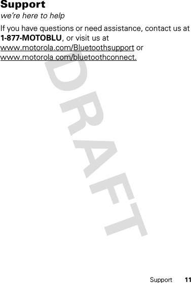 11SupportSupportwe’re here to helpIf you have questions or need assistance, contact us at 1-877-MOTOBLU, or visit us at www.motorola.com/Bluetoothsupport or www.motorola com/bluetoothconnect.