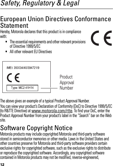 12Safety, Regulatory &amp; LegalSafety InformationEuropean Union Directives Conformance StatementEU Conformanc eHereby, Motorola declares that this product is in compliance with:•The essential requirements and other relevant provisions of Directive 1999/5/EC•All other relevant EU DirectivesThe above gives an example of a typical Product Approval Number.You can view your product’s Declaration of Conformity (DoC) to Directive 1999/5/EC (to R&amp;TTE Directive) at www.motorola.com/rtte. To find your DoC, enter the Product Approval Number from your product’s label in the “Search” bar on the Web site.Software Copyright NoticeSoft ware Copyright NoticeMotorola products may include copyrighted Motorola and third-party software stored in semiconductor memories or other media. Laws in the United States and other countries preserve for Motorola and third-party software providers certain exclusive rights for copyrighted software, such as the exclusive rights to distribute or reproduce the copyrighted software. Accordingly, any copyrighted software contained in Motorola products may not be modified, reverse-engineered, Product Approval Number