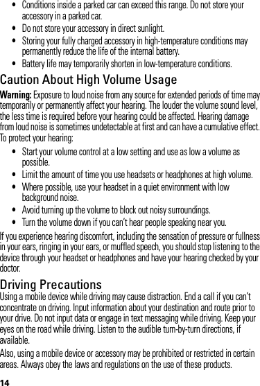 14•Conditions inside a parked car can exceed this range. Do not store your accessory in a parked car.•Do not store your accessory in direct sunlight.•Storing your fully charged accessory in high-temperature conditions may permanently reduce the life of the internal battery.•Battery life may temporarily shorten in low-temperature conditions.Caution About High Volume UsageWarning: Exposure to loud noise from any source for extended periods of time may temporarily or permanently affect your hearing. The louder the volume sound level, the less time is required before your hearing could be affected. Hearing damage from loud noise is sometimes undetectable at first and can have a cumulative effect. To protect your hearing:•Start your volume control at a low setting and use as low a volume as possible.•Limit the amount of time you use headsets or headphones at high volume.•Where possible, use your headset in a quiet environment with low background noise.•Avoid turning up the volume to block out noisy surroundings.•Turn the volume down if you can’t hear people speaking near you.If you experience hearing discomfort, including the sensation of pressure or fullness in your ears, ringing in your ears, or muffled speech, you should stop listening to the device through your headset or headphones and have your hearing checked by your doctor.Driving PrecautionsUsing a mobile device while driving may cause distraction. End a call if you can’t concentrate on driving. Input information about your destination and route prior to your drive. Do not input data or engage in text messaging while driving. Keep your eyes on the road while driving. Listen to the audible turn-by-turn directions, if available.Also, using a mobile device or accessory may be prohibited or restricted in certain areas. Always obey the laws and regulations on the use of these products.