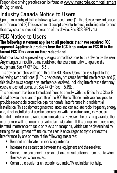 15Responsible driving practices can be found at www.motorola.com/callsmart (in English only).Industry Canada Notice to UsersIndustry Canada NoticeOperation is subject to the following two conditions: (1) This device may not cause interference and (2) This device must accept any interference, including interference that may cause undesired operation of the device. See RSS-GEN 7.1.5.FCC Notice to UsersFCC NoticeThe following statement applies to all products that have received FCC approval. Applicable products bear the FCC logo, and/or an FCC ID in the format FCC-ID:xxxxxx on the product label.Motorola has not approved any changes or modifications to this device by the user. Any changes or modifications could void the user’s authority to operate the equipment. See 47 CFR Sec. 15.21.This device complies with part 15 of the FCC Rules. Operation is subject to the following two conditions: (1) This device may not cause harmful interference, and (2) this device must accept any interference received, including interference that may cause undesired operation. See 47 CFR Sec. 15.19(3).This equipment has been tested and found to comply with the limits for a Class B digital device, pursuant to part 15 of the FCC Rules. These limits are designed to provide reasonable protection against harmful interference in a residential installation. This equipment generates, uses and can radiate radio frequency energy and, if not installed and used in accordance with the instructions, may cause harmful interference to radio communications. However, there is no guarantee that interference will not occur in a particular installation. If this equipment does cause harmful interference to radio or television reception, which can be determined by turning the equipment off and on, the user is encouraged to try to correct the interference by one or more of the following measures:•Reorient or relocate the receiving antenna.•Increase the separation between the equipment and the receiver.•Connect the equipment to an outlet on a circuit different from that to which the receiver is connected.•Consult the dealer or an experienced radio/TV technician for help.