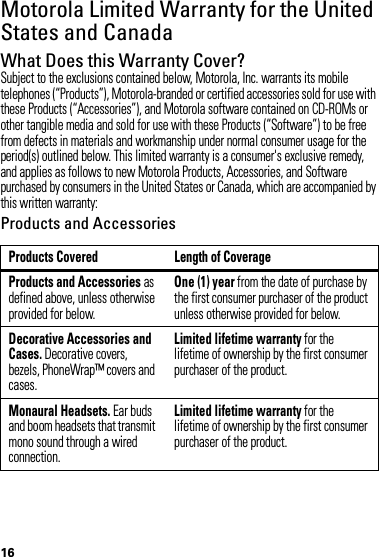 16Motorola Limited Warranty for the United States and CanadaWa rr a n t yWhat Does this Warranty Cover?Subject to the exclusions contained below, Motorola, Inc. warrants its mobile telephones (“Products”), Motorola-branded or certified accessories sold for use with these Products (“Accessories”), and Motorola software contained on CD-ROMs or other tangible media and sold for use with these Products (“Software”) to be free from defects in materials and workmanship under normal consumer usage for the period(s) outlined below. This limited warranty is a consumer&apos;s exclusive remedy, and applies as follows to new Motorola Products, Accessories, and Software purchased by consumers in the United States or Canada, which are accompanied by this written warranty:Products and AccessoriesProducts Covered Length of CoverageProducts and Accessories as defined above, unless otherwise provided for below.One (1) year from the date of purchase by the first consumer purchaser of the product unless otherwise provided for below.Decorative Accessories and Cases. Decorative covers, bezels, PhoneWrap™ covers and cases.Limited lifetime warranty for the lifetime of ownership by the first consumer purchaser of the product.Monaural Headsets. Ear buds and boom headsets that transmit mono sound through a wired connection.Limited lifetime warranty for the lifetime of ownership by the first consumer purchaser of the product.