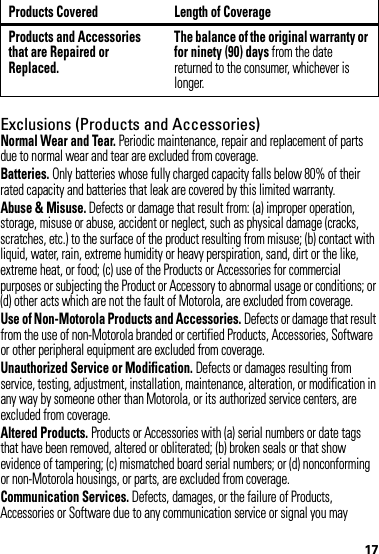 17Exclusions (Products and Accessories)Normal Wear and Tear. Periodic maintenance, repair and replacement of parts due to normal wear and tear are excluded from coverage.Batteries. Only batteries whose fully charged capacity falls below 80% of their rated capacity and batteries that leak are covered by this limited warranty.Abuse &amp; Misuse. Defects or damage that result from: (a) improper operation, storage, misuse or abuse, accident or neglect, such as physical damage (cracks, scratches, etc.) to the surface of the product resulting from misuse; (b) contact with liquid, water, rain, extreme humidity or heavy perspiration, sand, dirt or the like, extreme heat, or food; (c) use of the Products or Accessories for commercial purposes or subjecting the Product or Accessory to abnormal usage or conditions; or (d) other acts which are not the fault of Motorola, are excluded from coverage.Use of Non-Motorola Products and Accessories. Defects or damage that result from the use of non-Motorola branded or certified Products, Accessories, Software or other peripheral equipment are excluded from coverage.Unauthorized Service or Modification. Defects or damages resulting from service, testing, adjustment, installation, maintenance, alteration, or modification in any way by someone other than Motorola, or its authorized service centers, are excluded from coverage.Altered Products. Products or Accessories with (a) serial numbers or date tags that have been removed, altered or obliterated; (b) broken seals or that show evidence of tampering; (c) mismatched board serial numbers; or (d) nonconforming or non-Motorola housings, or parts, are excluded from coverage.Communication Services. Defects, damages, or the failure of Products, Accessories or Software due to any communication service or signal you may Products and Accessories that are Repaired or Replaced.The balance of the original warranty or for ninety (90) days from the date returned to the consumer, whichever is longer.Products Covered Length of Coverage