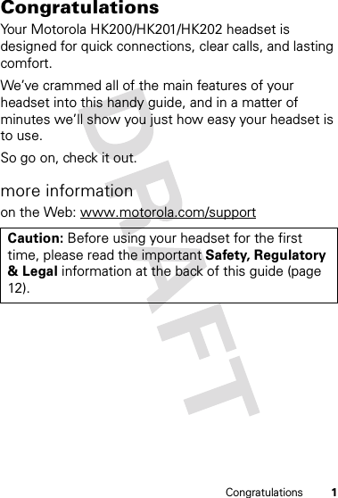 1CongratulationsCongratulationsYour Motorola HK200/HK201/HK202 headset is designed for quick connections, clear calls, and lasting comfort.We’ve crammed all of the main features of your headset into this handy guide, and in a matter of minutes we’ll show you just how easy your headset is to use. So go on, check it out.more informationon the Web: www.motorola.com/supportCaution: Before using your headset for the first time, please read the important Safety, Regulatory &amp; Legal information at the back of this guide (page 12).