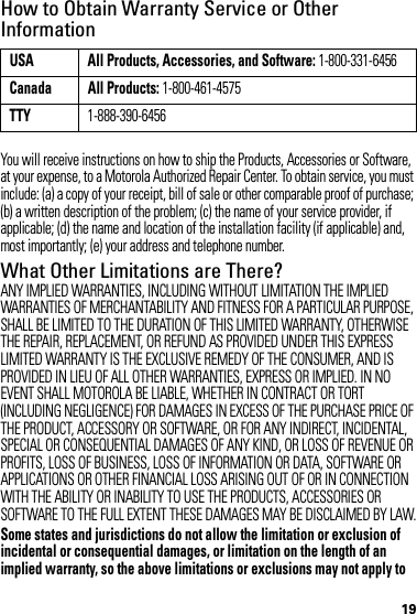 19How to Obtain Warranty Service or Other InformationYou will receive instructions on how to ship the Products, Accessories or Software, at your expense, to a Motorola Authorized Repair Center. To obtain service, you must include: (a) a copy of your receipt, bill of sale or other comparable proof of purchase; (b) a written description of the problem; (c) the name of your service provider, if applicable; (d) the name and location of the installation facility (if applicable) and, most importantly; (e) your address and telephone number.What Other Limitations are There?ANY IMPLIED WARRANTIES, INCLUDING WITHOUT LIMITATION THE IMPLIED WARRANTIES OF MERCHANTABILITY AND FITNESS FOR A PARTICULAR PURPOSE, SHALL BE LIMITED TO THE DURATION OF THIS LIMITED WARRANTY, OTHERWISE THE REPAIR, REPLACEMENT, OR REFUND AS PROVIDED UNDER THIS EXPRESS LIMITED WARRANTY IS THE EXCLUSIVE REMEDY OF THE CONSUMER, AND IS PROVIDED IN LIEU OF ALL OTHER WARRANTIES, EXPRESS OR IMPLIED. IN NO EVENT SHALL MOTOROLA BE LIABLE, WHETHER IN CONTRACT OR TORT (INCLUDING NEGLIGENCE) FOR DAMAGES IN EXCESS OF THE PURCHASE PRICE OF THE PRODUCT, ACCESSORY OR SOFTWARE, OR FOR ANY INDIRECT, INCIDENTAL, SPECIAL OR CONSEQUENTIAL DAMAGES OF ANY KIND, OR LOSS OF REVENUE OR PROFITS, LOSS OF BUSINESS, LOSS OF INFORMATION OR DATA, SOFTWARE OR APPLICATIONS OR OTHER FINANCIAL LOSS ARISING OUT OF OR IN CONNECTION WITH THE ABILITY OR INABILITY TO USE THE PRODUCTS, ACCESSORIES OR SOFTWARE TO THE FULL EXTENT THESE DAMAGES MAY BE DISCLAIMED BY LAW.Some states and jurisdictions do not allow the limitation or exclusion of incidental or consequential damages, or limitation on the length of an implied warranty, so the above limitations or exclusions may not apply to USA All Products, Accessories, and Software: 1-800-331-6456Canada All Products: 1-800-461-4575TTY1-888-390-6456